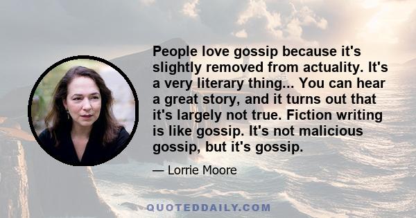 People love gossip because it's slightly removed from actuality. It's a very literary thing... You can hear a great story, and it turns out that it's largely not true. Fiction writing is like gossip. It's not malicious