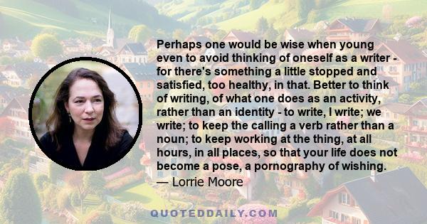 Perhaps one would be wise when young even to avoid thinking of oneself as a writer - for there's something a little stopped and satisfied, too healthy, in that. Better to think of writing, of what one does as an