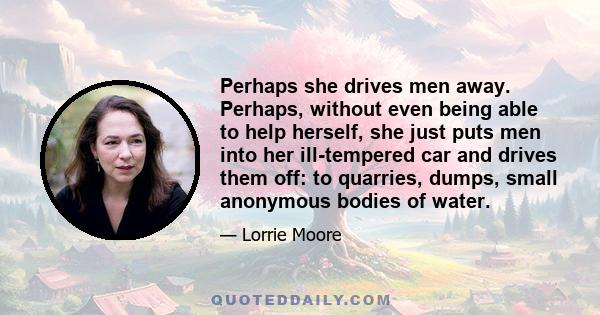 Perhaps she drives men away. Perhaps, without even being able to help herself, she just puts men into her ill-tempered car and drives them off: to quarries, dumps, small anonymous bodies of water.