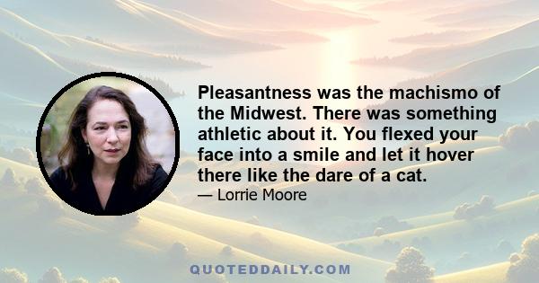 Pleasantness was the machismo of the Midwest. There was something athletic about it. You flexed your face into a smile and let it hover there like the dare of a cat.