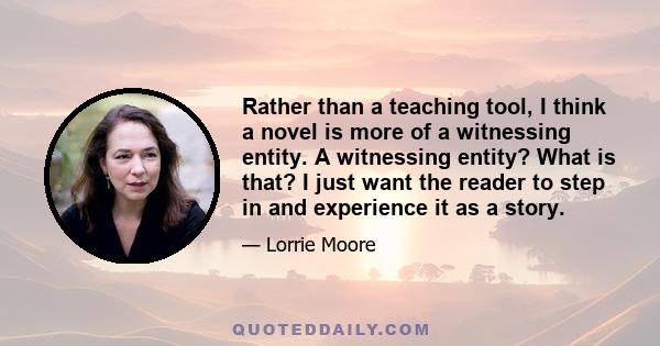 Rather than a teaching tool, I think a novel is more of a witnessing entity. A witnessing entity? What is that? I just want the reader to step in and experience it as a story.