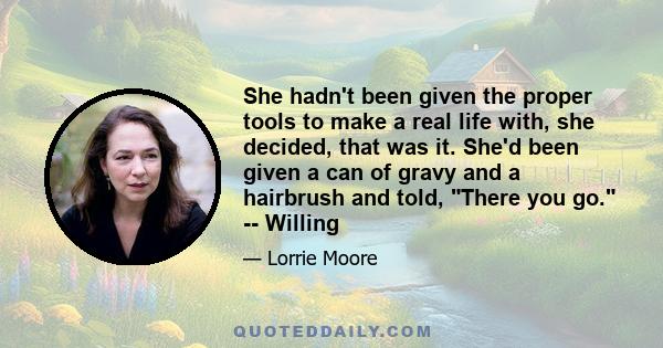 She hadn't been given the proper tools to make a real life with, she decided, that was it. She'd been given a can of gravy and a hairbrush and told, There you go. -- Willing