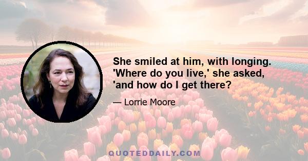 She smiled at him, with longing. 'Where do you live,' she asked, 'and how do I get there?