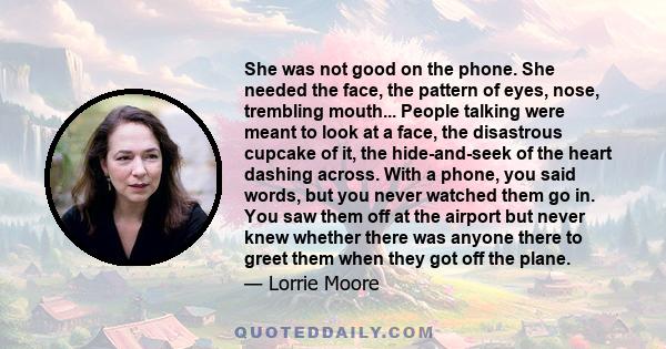 She was not good on the phone. She needed the face, the pattern of eyes, nose, trembling mouth... People talking were meant to look at a face, the disastrous cupcake of it, the hide-and-seek of the heart dashing across. 