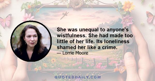 She was unequal to anyone's wistfulness. She had made too little of her life. Its loneliness shamed her like a crime.