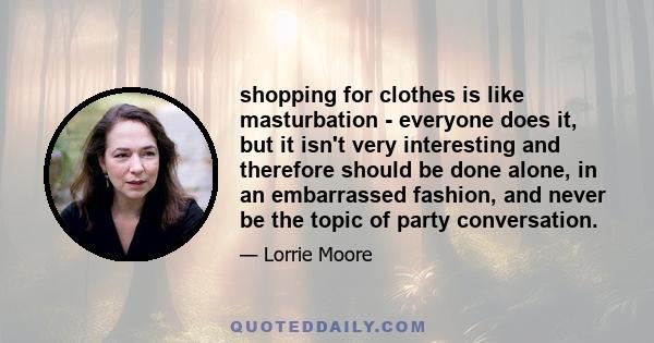 shopping for clothes is like masturbation - everyone does it, but it isn't very interesting and therefore should be done alone, in an embarrassed fashion, and never be the topic of party conversation.