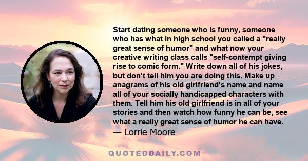 Start dating someone who is funny, someone who has what in high school you called a really great sense of humor and what now your creative writing class calls self-contempt giving rise to comic form. Write down all of