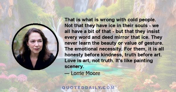 That is what is wrong with cold people. Not that they have ice in their souls - we all have a bit of that - but that they insist every word and deed mirror that ice. They never learn the beauty or value of gesture. The