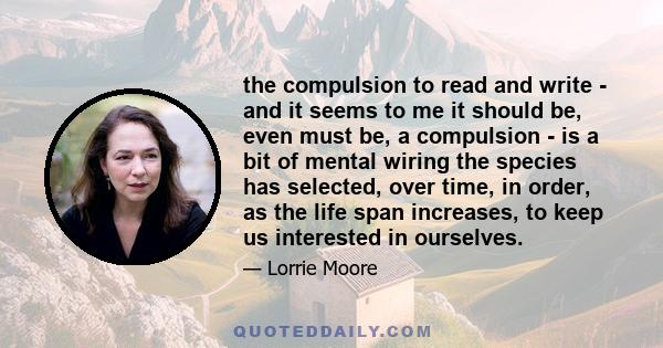 the compulsion to read and write - and it seems to me it should be, even must be, a compulsion - is a bit of mental wiring the species has selected, over time, in order, as the life span increases, to keep us interested 