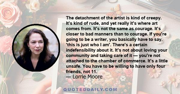 The detachment of the artist is kind of creepy. It's kind of rude, and yet really it's where art comes from. It's not the same as courage. It's closer to bad manners than to courage. If you're going to be a writer, you