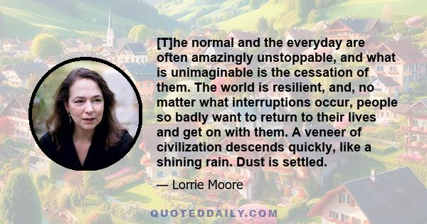 [T]he normal and the everyday are often amazingly unstoppable, and what is unimaginable is the cessation of them. The world is resilient, and, no matter what interruptions occur, people so badly want to return to their