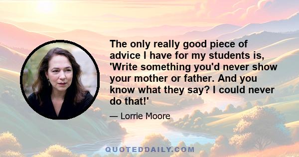 The only really good piece of advice I have for my students is, 'Write something you'd never show your mother or father. And you know what they say? I could never do that!'