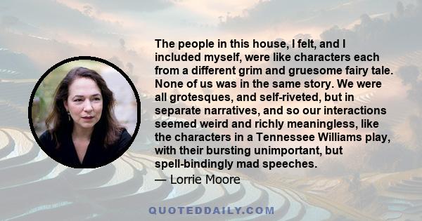 The people in this house, I felt, and I included myself, were like characters each from a different grim and gruesome fairy tale. None of us was in the same story. We were all grotesques, and self-riveted, but in