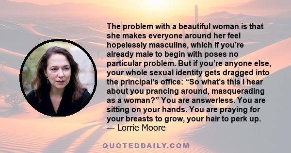 The problem with a beautiful woman is that she makes everyone around her feel hopelessly masculine, which if you’re already male to begin with poses no particular problem. But if you’re anyone else, your whole sexual