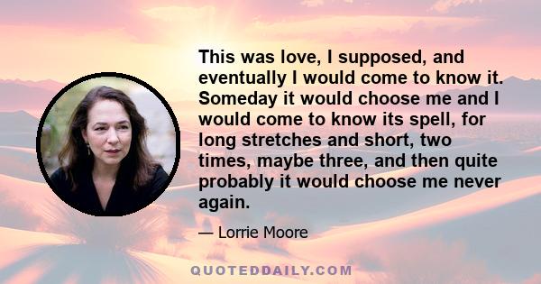 This was love, I supposed, and eventually I would come to know it. Someday it would choose me and I would come to know its spell, for long stretches and short, two times, maybe three, and then quite probably it would