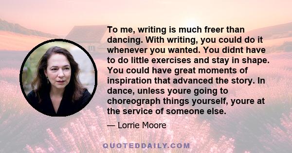 To me, writing is much freer than dancing. With writing, you could do it whenever you wanted. You didnt have to do little exercises and stay in shape. You could have great moments of inspiration that advanced the story. 