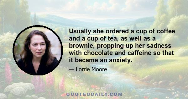 Usually she ordered a cup of coffee and a cup of tea, as well as a brownie, propping up her sadness with chocolate and caffeine so that it became an anxiety.