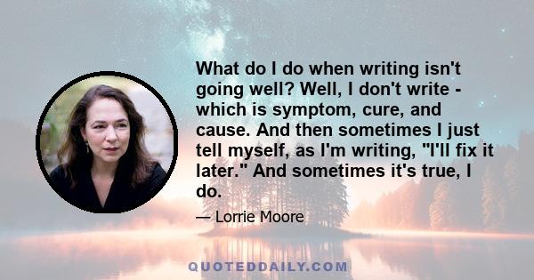 What do I do when writing isn't going well? Well, I don't write - which is symptom, cure, and cause. And then sometimes I just tell myself, as I'm writing, I'll fix it later. And sometimes it's true, I do.