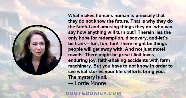 What makes humans human is precisely that they do not know the future. That is why they do the fateful and amusing things they do: who can say how anything will turn out? Therein lies the only hope for redemption,