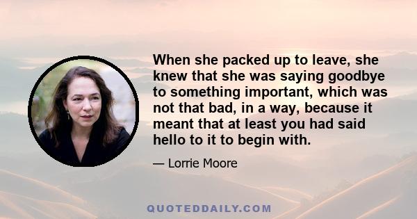 When she packed up to leave, she knew that she was saying goodbye to something important, which was not that bad, in a way, because it meant that at least you had said hello to it to begin with.