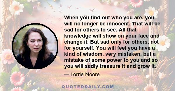 When you find out who you are, you will no longer be innocent. That will be sad for others to see. All that knowledge will show on your face and change it. But sad only for others, not for yourself. You will feel you