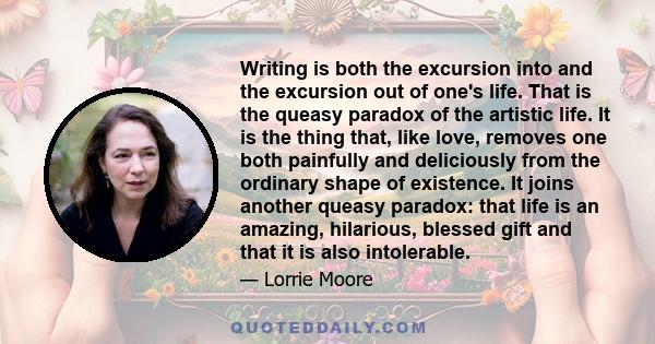 Writing is both the excursion into and the excursion out of one's life. That is the queasy paradox of the artistic life. It is the thing that, like love, removes one both painfully and deliciously from the ordinary