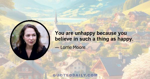 You are unhappy because you believe in such a thing as happy.