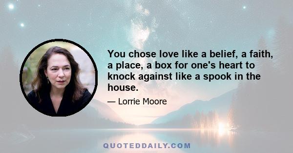 You chose love like a belief, a faith, a place, a box for one's heart to knock against like a spook in the house.