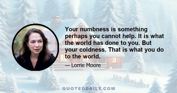 Your numbness is something perhaps you cannot help. It is what the world has done to you. But your coldness. That is what you do to the world.