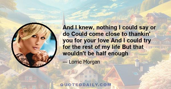 And I knew, nothing I could say or do Could come close to thankin' you for your love And I could try for the rest of my life But that wouldn't be half enough