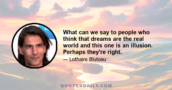 What can we say to people who think that dreams are the real world and this one is an illusion. Perhaps they're right.