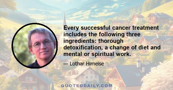 Every successful cancer treatment includes the following three ingredients: thorough detoxification, a change of diet and mental or spiritual work.