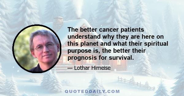 The better cancer patients understand why they are here on this planet and what their spiritual purpose is, the better their prognosis for survival.