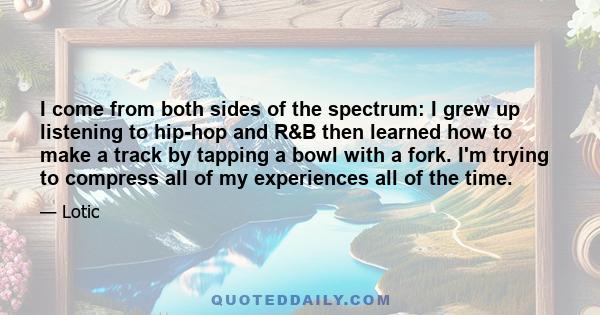 I come from both sides of the spectrum: I grew up listening to hip-hop and R&B then learned how to make a track by tapping a bowl with a fork. I'm trying to compress all of my experiences all of the time.