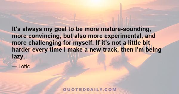 It's always my goal to be more mature-sounding, more convincing, but also more experimental, and more challenging for myself. If it's not a little bit harder every time I make a new track, then I'm being lazy.