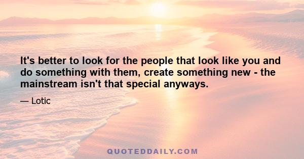 It's better to look for the people that look like you and do something with them, create something new - the mainstream isn't that special anyways.