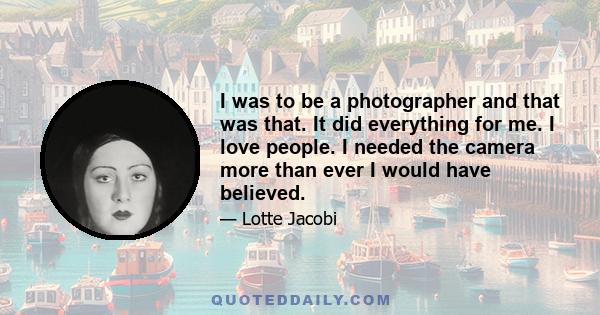 I was to be a photographer and that was that. It did everything for me. I love people. I needed the camera more than ever I would have believed.