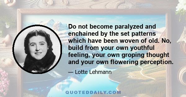 Do not become paralyzed and enchained by the set patterns which have been woven of old. No, build from your own youthful feeling, your own groping thought and your own flowering perception.