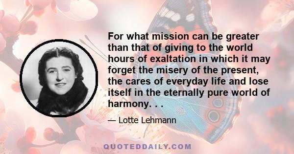 For what mission can be greater than that of giving to the world hours of exaltation in which it may forget the misery of the present, the cares of everyday life and lose itself in the eternally pure world of harmony. . 