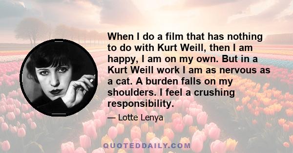 When I do a film that has nothing to do with Kurt Weill, then I am happy, I am on my own. But in a Kurt Weill work I am as nervous as a cat. A burden falls on my shoulders. I feel a crushing responsibility.