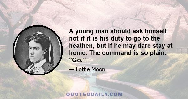 A young man should ask himself not if it is his duty to go to the heathen, but if he may dare stay at home. The command is so plain: “Go.”