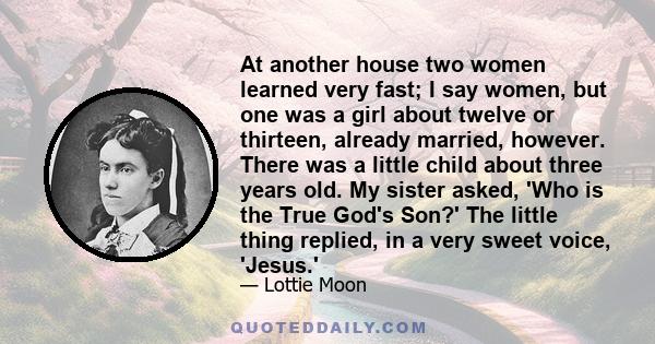 At another house two women learned very fast; I say women, but one was a girl about twelve or thirteen, already married, however. There was a little child about three years old. My sister asked, 'Who is the True God's