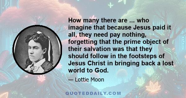 How many there are ... who imagine that because Jesus paid it all, they need pay nothing, forgetting that the prime object of their salvation was that they should follow in the footsteps of Jesus Christ in bringing back 