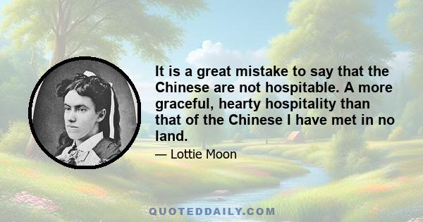 It is a great mistake to say that the Chinese are not hospitable. A more graceful, hearty hospitality than that of the Chinese I have met in no land.