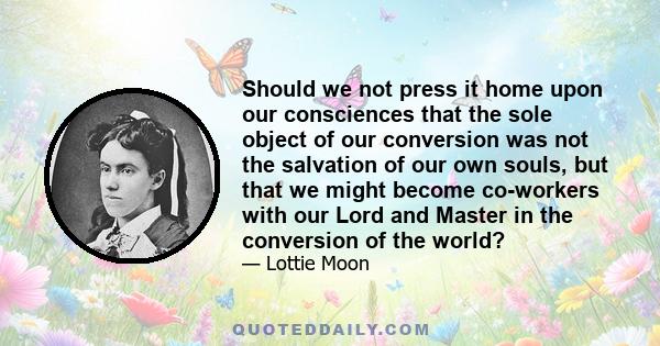 Should we not press it home upon our consciences that the sole object of our conversion was not the salvation of our own souls, but that we might become co-workers with our Lord and Master in the conversion of the world?