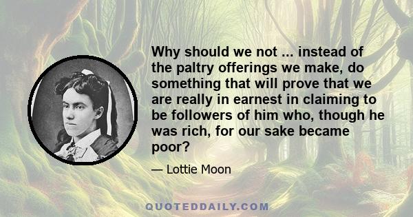 Why should we not ... instead of the paltry offerings we make, do something that will prove that we are really in earnest in claiming to be followers of him who, though he was rich, for our sake became poor?