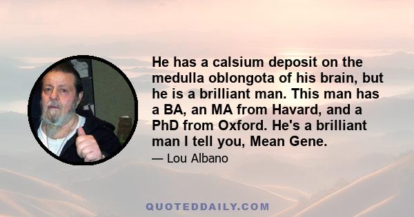 He has a calsium deposit on the medulla oblongota of his brain, but he is a brilliant man. This man has a BA, an MA from Havard, and a PhD from Oxford. He's a brilliant man I tell you, Mean Gene.