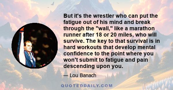 But it's the wrestler who can put the fatigue out of his mind and break through the wall, like a marathon runner after 18 or 20 miles, who will survive. The key to that survival is in hard workouts that develop mental