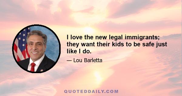 I love the new legal immigrants; they want their kids to be safe just like I do.