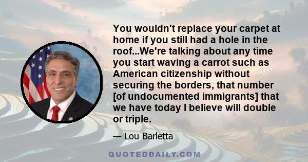 You wouldn't replace your carpet at home if you still had a hole in the roof...We're talking about any time you start waving a carrot such as American citizenship without securing the borders, that number [of